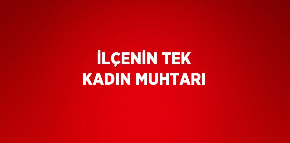 İLÇENİN TEK KADIN MUHTARI