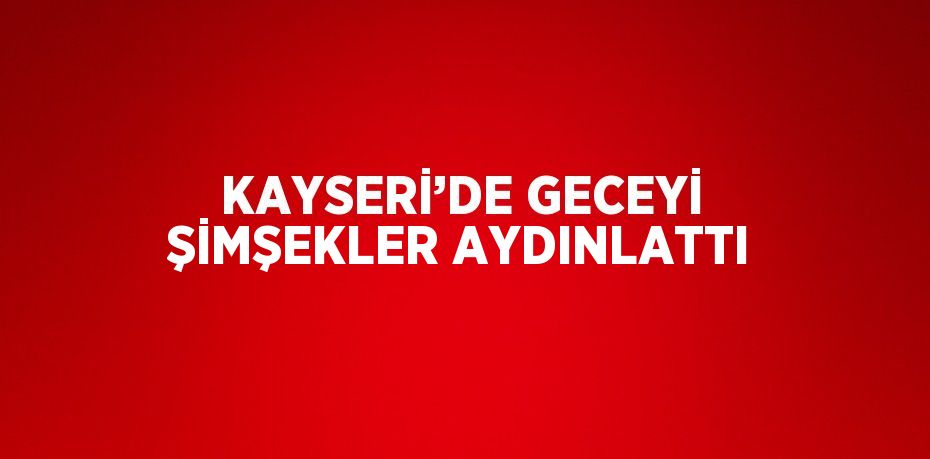 KAYSERİ’DE GECEYİ ŞİMŞEKLER AYDINLATTI