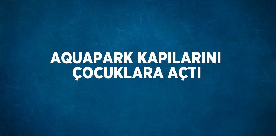 AQUAPARK KAPILARINI ÇOCUKLARA AÇTI