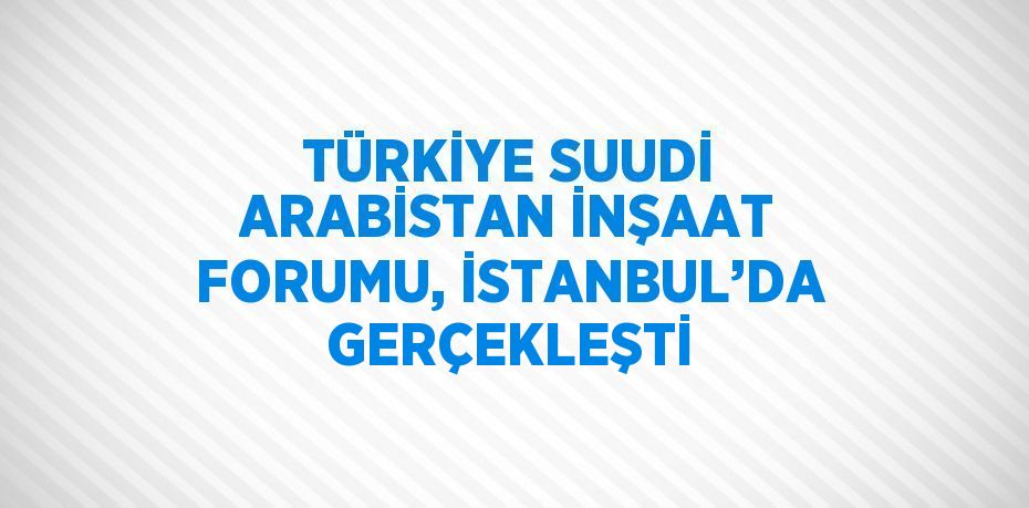 TÜRKİYE SUUDİ ARABİSTAN İNŞAAT FORUMU, İSTANBUL’DA GERÇEKLEŞTİ