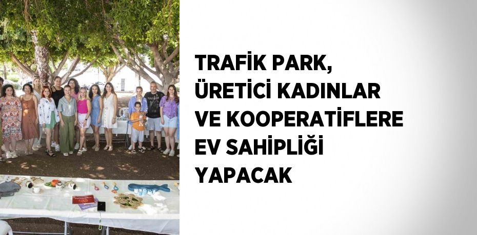 TRAFİK PARK, ÜRETİCİ KADINLAR VE KOOPERATİFLERE EV SAHİPLİĞİ YAPACAK