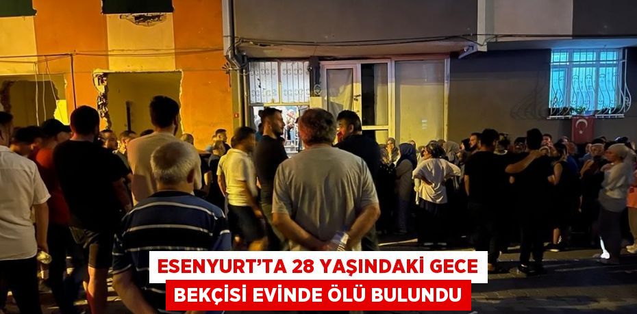 ESENYURT’TA 28 YAŞINDAKİ GECE BEKÇİSİ EVİNDE ÖLÜ BULUNDU