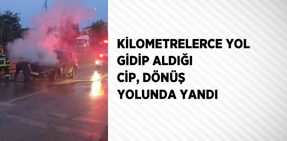 KİLOMETRELERCE YOL GİDİP ALDIĞI CİP, DÖNÜŞ YOLUNDA YANDI