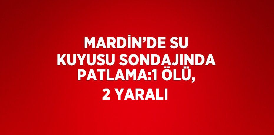 MARDİN’DE SU KUYUSU SONDAJINDA PATLAMA:1 ÖLÜ, 2 YARALI