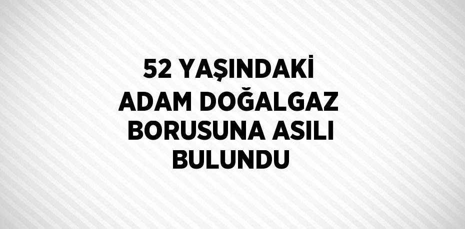 52 YAŞINDAKİ ADAM DOĞALGAZ BORUSUNA ASILI BULUNDU