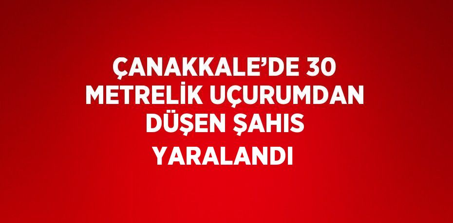 ÇANAKKALE’DE 30 METRELİK UÇURUMDAN DÜŞEN ŞAHIS YARALANDI