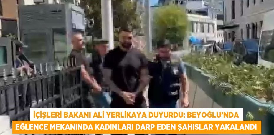 İÇİŞLERİ BAKANI ALİ YERLİKAYA DUYURDU: BEYOĞLU’NDA EĞLENCE MEKANINDA KADINLARI DARP EDEN ŞAHISLAR YAKALANDI