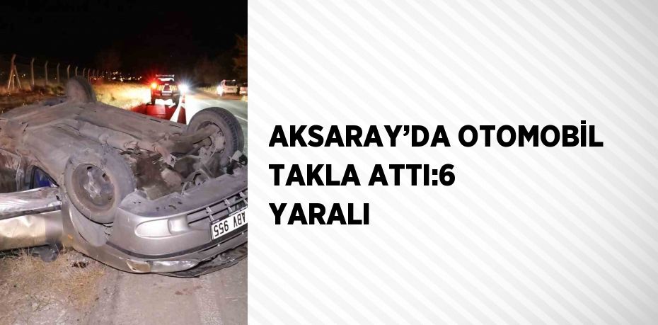 AKSARAY’DA OTOMOBİL TAKLA ATTI:6 YARALI