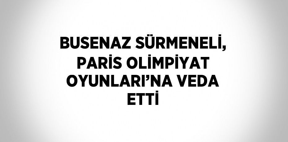 BUSENAZ SÜRMENELİ, PARİS OLİMPİYAT OYUNLARI’NA VEDA ETTİ