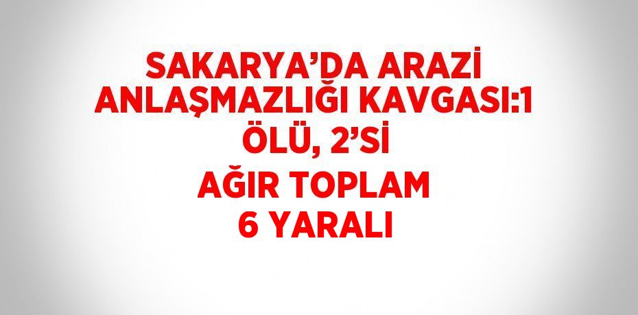 SAKARYA’DA ARAZİ ANLAŞMAZLIĞI KAVGASI:1 ÖLÜ, 2’Sİ AĞIR TOPLAM 6 YARALI