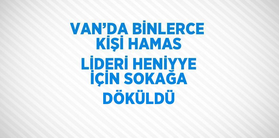 VAN’DA BİNLERCE KİŞİ HAMAS LİDERİ HENİYYE İÇİN SOKAĞA DÖKÜLDÜ