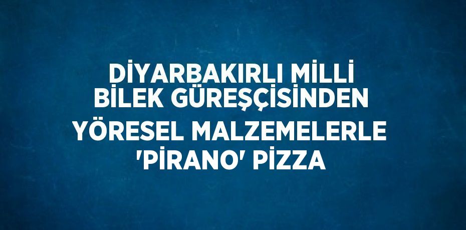 DİYARBAKIRLI MİLLİ BİLEK GÜREŞÇİSİNDEN YÖRESEL MALZEMELERLE 'PİRANO' PİZZA