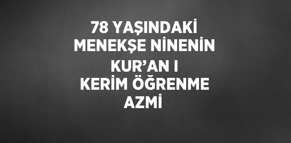 78 YAŞINDAKİ MENEKŞE NİNENİN KUR’AN I KERİM ÖĞRENME AZMİ