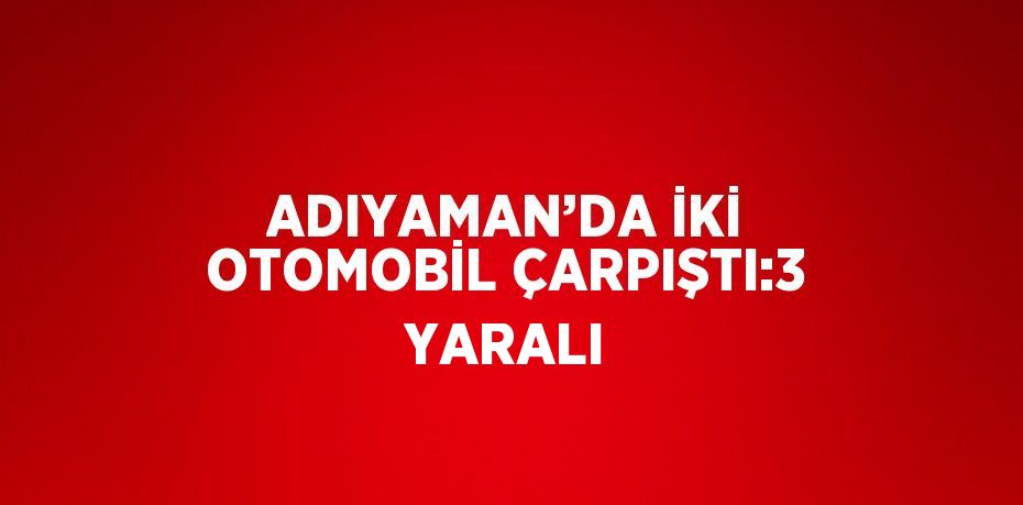 ADIYAMAN’DA İKİ OTOMOBİL ÇARPIŞTI:3 YARALI