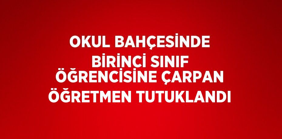 OKUL BAHÇESİNDE BİRİNCİ SINIF ÖĞRENCİSİNE ÇARPAN ÖĞRETMEN TUTUKLANDI