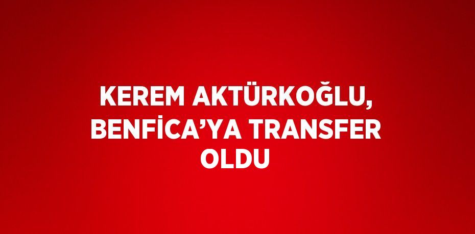 KEREM AKTÜRKOĞLU, BENFİCA’YA TRANSFER OLDU