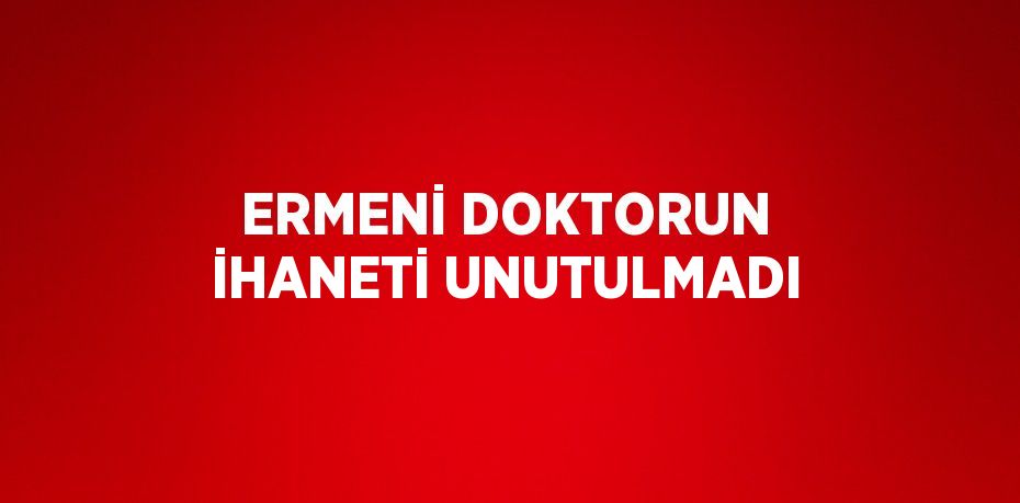 ERMENİ DOKTORUN İHANETİ UNUTULMADI