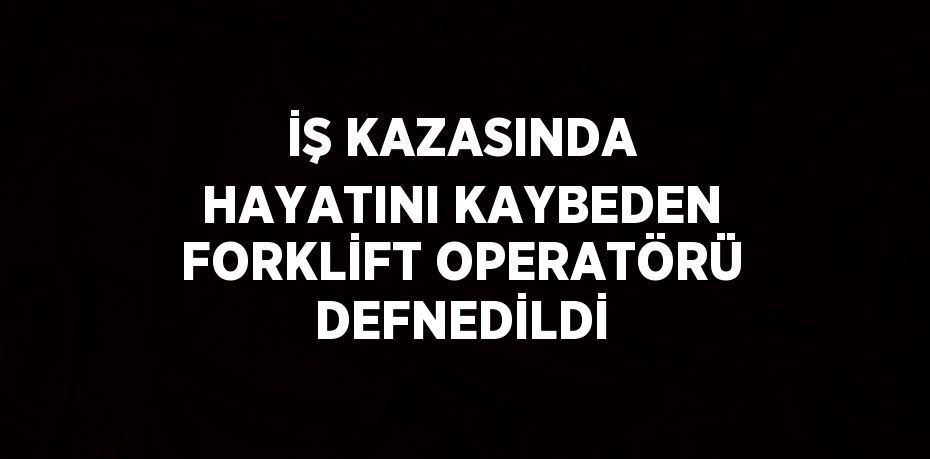 İŞ KAZASINDA HAYATINI KAYBEDEN FORKLİFT OPERATÖRÜ DEFNEDİLDİ