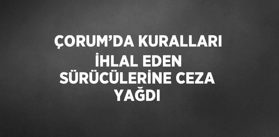 ÇORUM’DA KURALLARI İHLAL EDEN SÜRÜCÜLERİNE CEZA YAĞDI