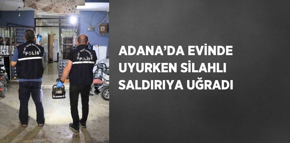 ADANA’DA EVİNDE UYURKEN SİLAHLI SALDIRIYA UĞRADI