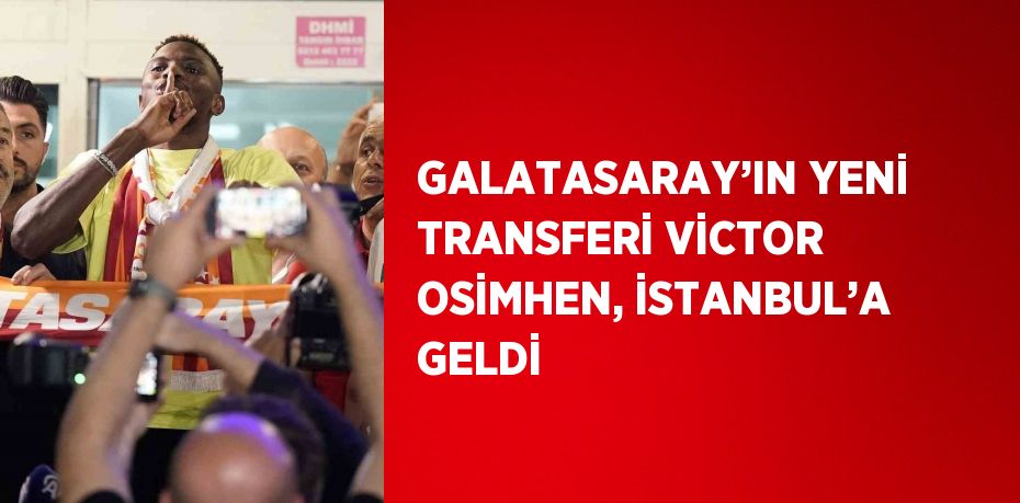 GALATASARAY’IN YENİ TRANSFERİ VİCTOR OSİMHEN, İSTANBUL’A GELDİ