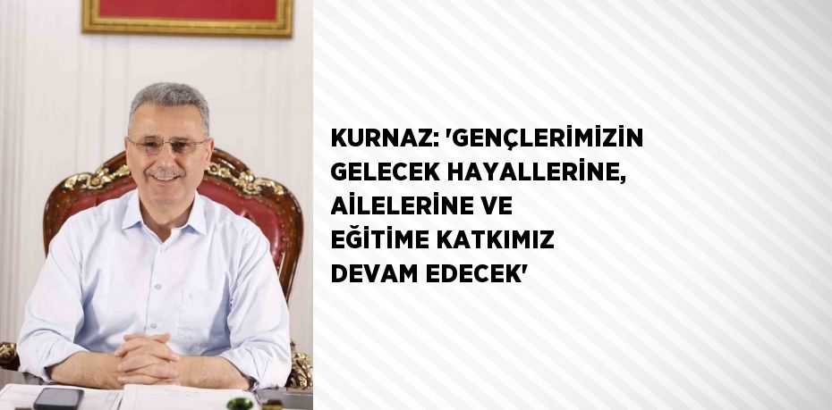 KURNAZ: 'GENÇLERİMİZİN GELECEK HAYALLERİNE, AİLELERİNE VE EĞİTİME KATKIMIZ DEVAM EDECEK'