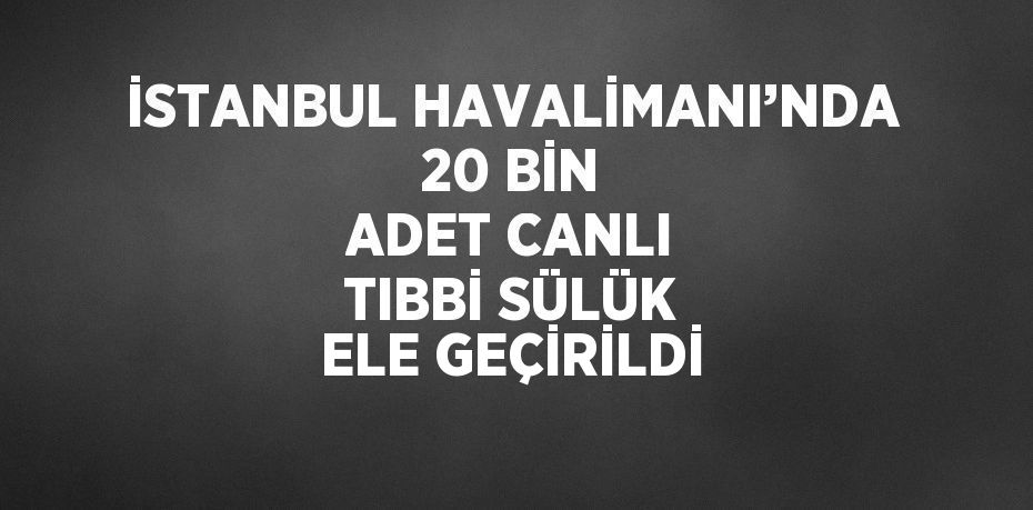 İSTANBUL HAVALİMANI’NDA 20 BİN ADET CANLI TIBBİ SÜLÜK ELE GEÇİRİLDİ