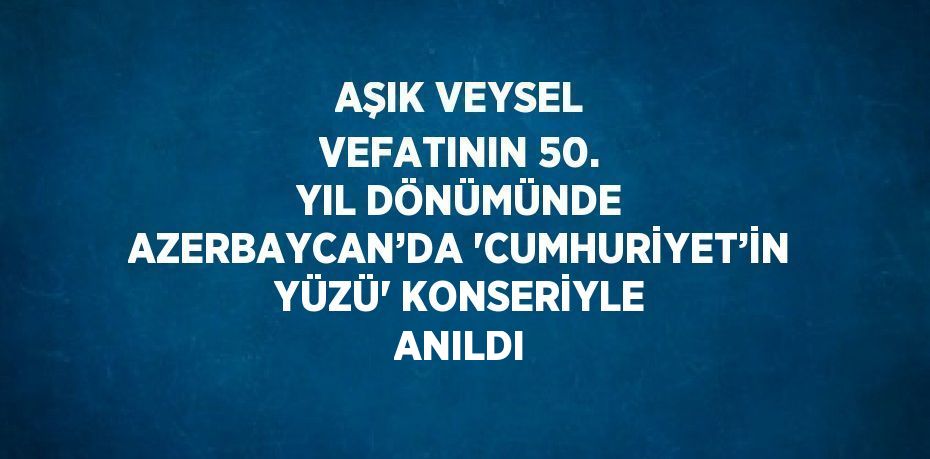 AŞIK VEYSEL VEFATININ 50. YIL DÖNÜMÜNDE AZERBAYCAN’DA 'CUMHURİYET’İN YÜZÜ' KONSERİYLE ANILDI