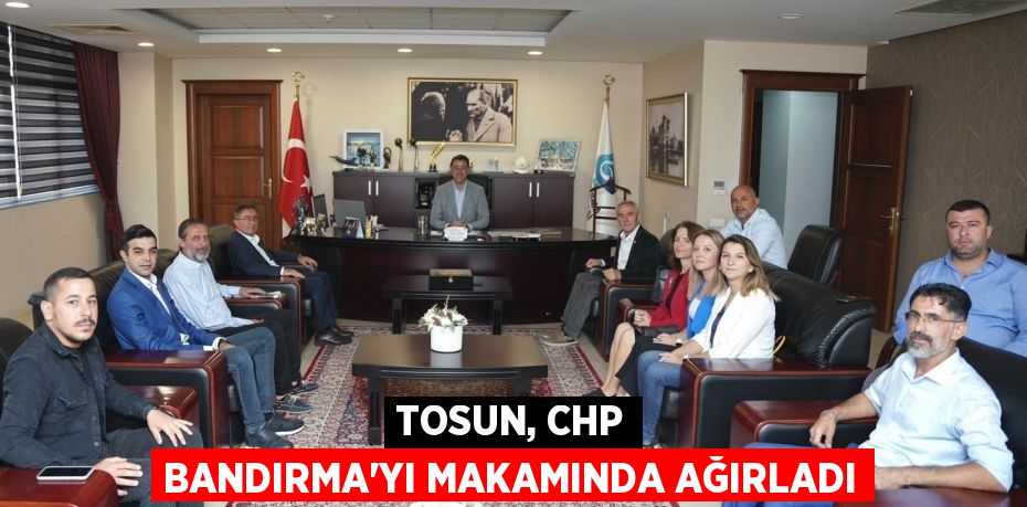 TOSUN, CHP BANDIRMA’YI MAKAMINDA AĞIRLADI