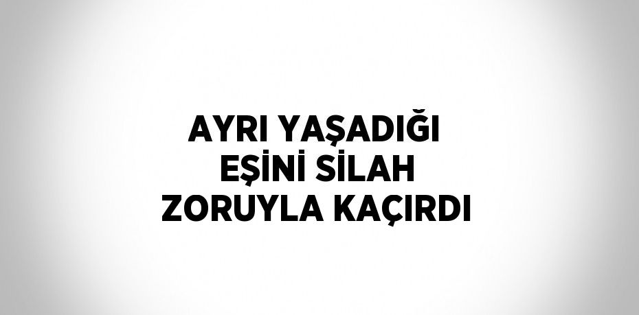 AYRI YAŞADIĞI EŞİNİ SİLAH ZORUYLA KAÇIRDI