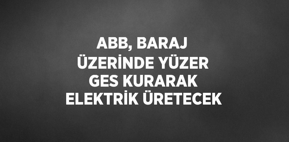 ABB, BARAJ ÜZERİNDE YÜZER GES KURARAK ELEKTRİK ÜRETECEK