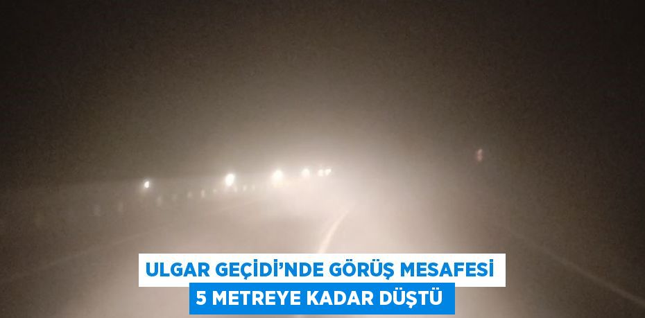 ULGAR GEÇİDİ’NDE GÖRÜŞ MESAFESİ 5 METREYE KADAR DÜŞTÜ