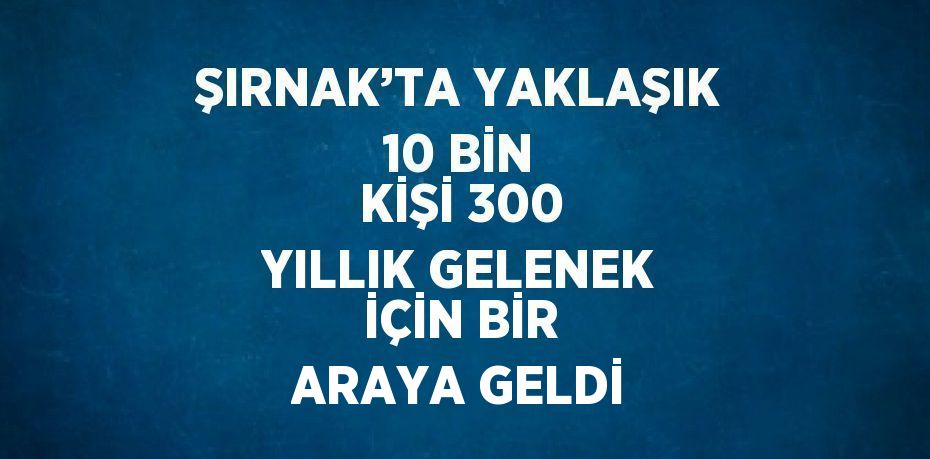 ŞIRNAK’TA YAKLAŞIK 10 BİN KİŞİ 300 YILLIK GELENEK İÇİN BİR ARAYA GELDİ