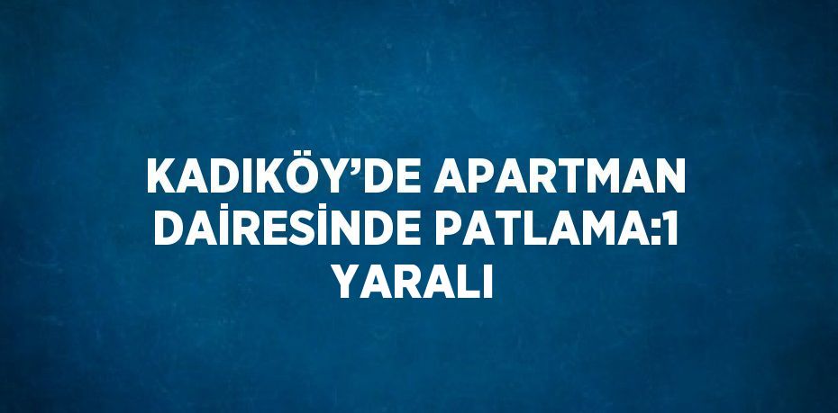 KADIKÖY’DE APARTMAN DAİRESİNDE PATLAMA:1 YARALI