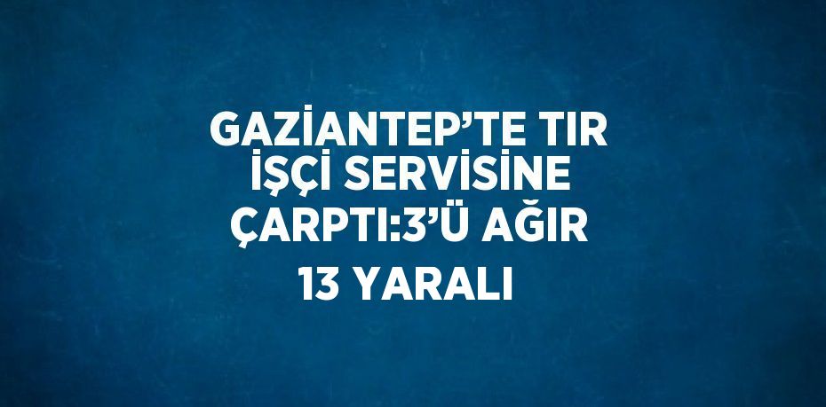 GAZİANTEP’TE TIR İŞÇİ SERVİSİNE ÇARPTI:3’Ü AĞIR 13 YARALI