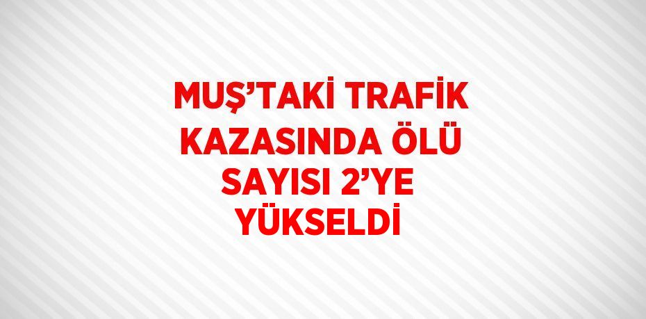 MUŞ’TAKİ TRAFİK KAZASINDA ÖLÜ SAYISI 2’YE YÜKSELDİ