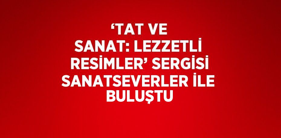 ‘TAT VE SANAT: LEZZETLİ RESİMLER’ SERGİSİ SANATSEVERLER İLE BULUŞTU