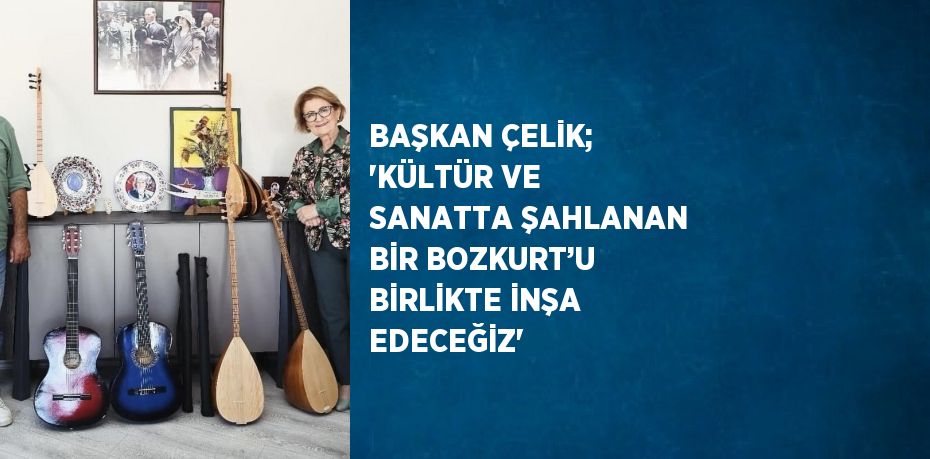 BAŞKAN ÇELİK; 'KÜLTÜR VE SANATTA ŞAHLANAN BİR BOZKURT’U BİRLİKTE İNŞA EDECEĞİZ'