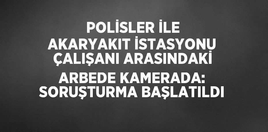 POLİSLER İLE AKARYAKIT İSTASYONU ÇALIŞANI ARASINDAKİ ARBEDE KAMERADA: SORUŞTURMA BAŞLATILDI