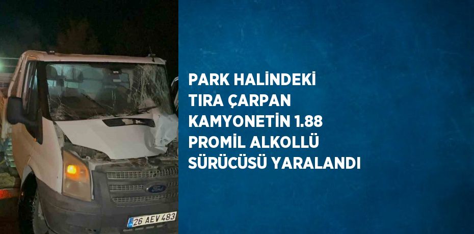 PARK HALİNDEKİ TIRA ÇARPAN KAMYONETİN 1.88 PROMİL ALKOLLÜ SÜRÜCÜSÜ YARALANDI