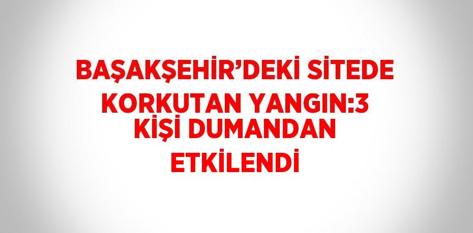 BAŞAKŞEHİR’DEKİ SİTEDE KORKUTAN YANGIN:3 KİŞİ DUMANDAN ETKİLENDİ