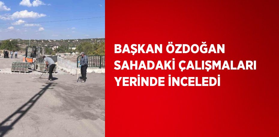 BAŞKAN ÖZDOĞAN SAHADAKİ ÇALIŞMALARI YERİNDE İNCELEDİ