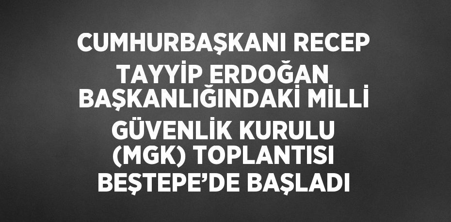 CUMHURBAŞKANI RECEP TAYYİP ERDOĞAN BAŞKANLIĞINDAKİ MİLLİ GÜVENLİK KURULU (MGK) TOPLANTISI BEŞTEPE’DE BAŞLADI