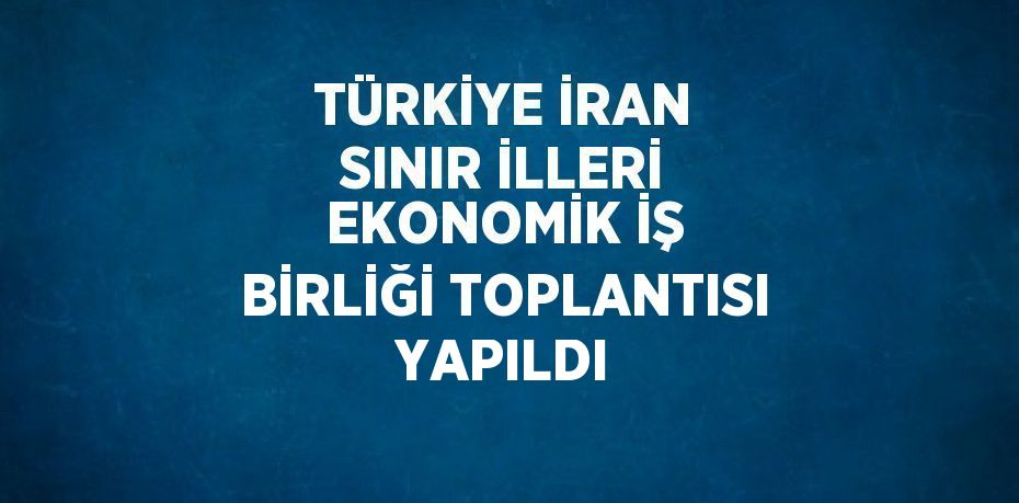 TÜRKİYE İRAN SINIR İLLERİ EKONOMİK İŞ BİRLİĞİ TOPLANTISI YAPILDI