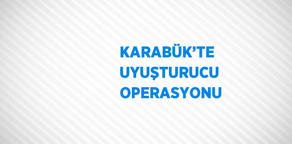 KARABÜK’TE UYUŞTURUCU OPERASYONU