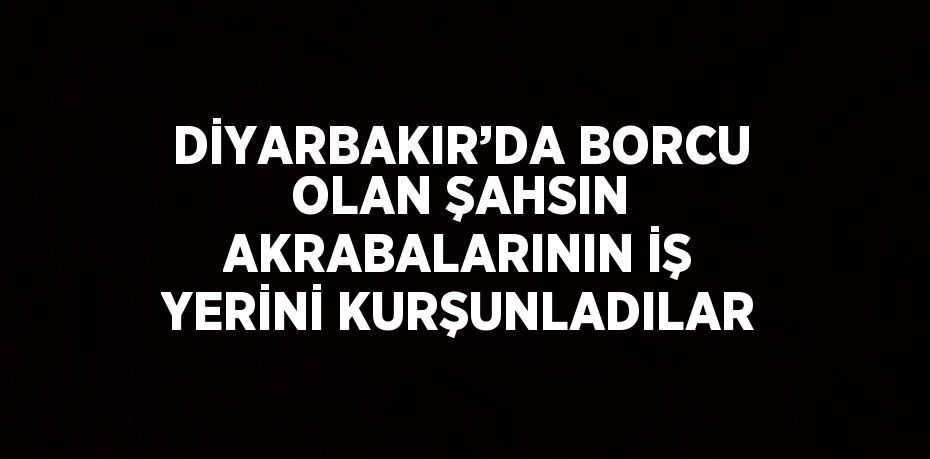 DİYARBAKIR’DA BORCU OLAN ŞAHSIN AKRABALARININ İŞ YERİNİ KURŞUNLADILAR