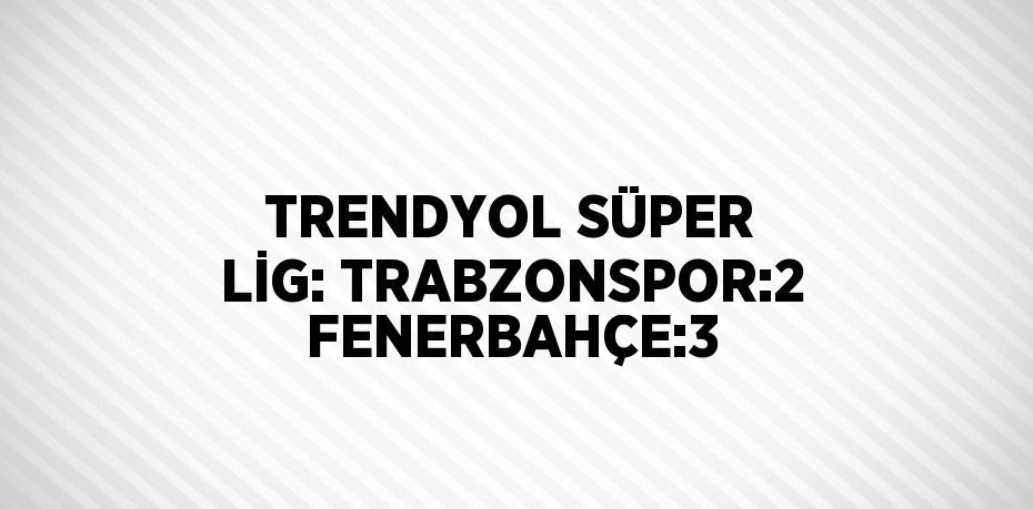 TRENDYOL SÜPER LİG: TRABZONSPOR:2 FENERBAHÇE:3