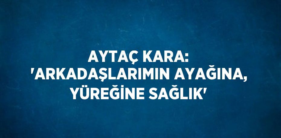 AYTAÇ KARA: 'ARKADAŞLARIMIN AYAĞINA, YÜREĞİNE SAĞLIK'