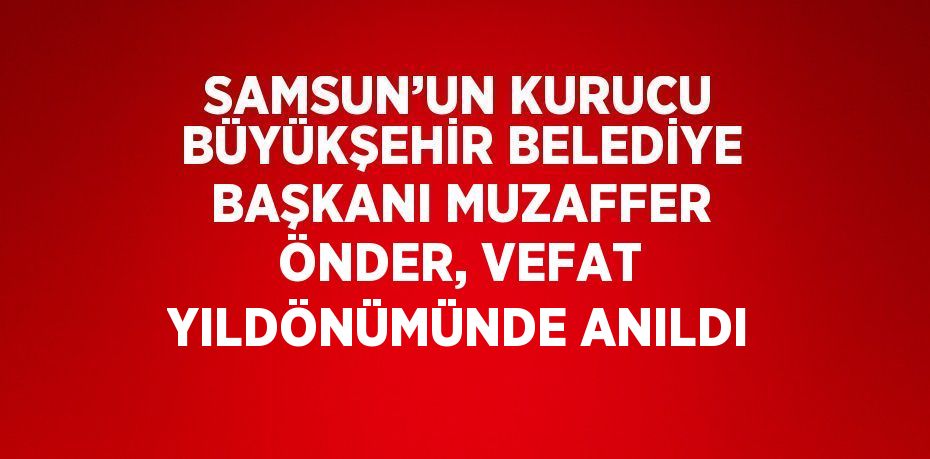 SAMSUN’UN KURUCU BÜYÜKŞEHİR BELEDİYE BAŞKANI MUZAFFER ÖNDER, VEFAT YILDÖNÜMÜNDE ANILDI