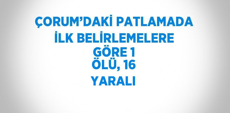 ÇORUM’DAKİ PATLAMADA İLK BELİRLEMELERE GÖRE 1 ÖLÜ, 16 YARALI